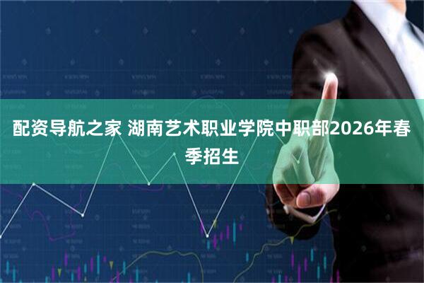 配资导航之家 湖南艺术职业学院中职部2026年春季招生