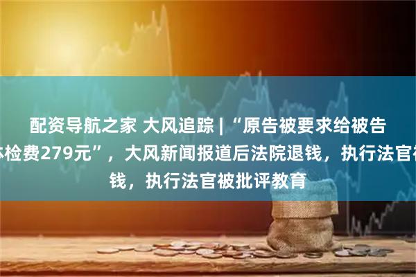 配资导航之家 大风追踪 | “原告被要求给被告支付拘留体检费279元”，大风新闻报道后法院退钱，执行法官被批评教育