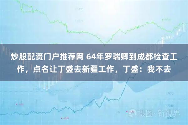 炒股配资门户推荐网 64年罗瑞卿到成都检查工作，点名让丁盛去新疆工作，丁盛：我不去