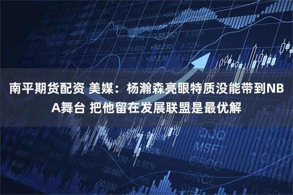 南平期货配资 美媒：杨瀚森亮眼特质没能带到NBA舞台 把他留在发展联盟是最优解