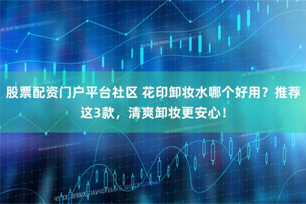 股票配资门户平台社区 花印卸妆水哪个好用?推荐这3款,清爽卸妆更安心!