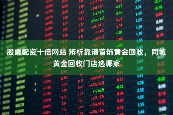 股票配资十倍网站 辨析靠谱首饰黄金回收，同城黄金回收门店选哪家