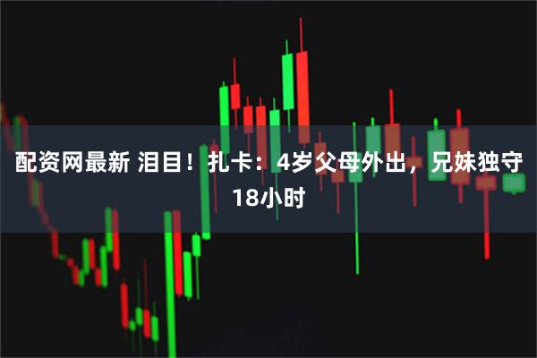 配资网最新 泪目！扎卡：4岁父母外出，兄妹独守18小时