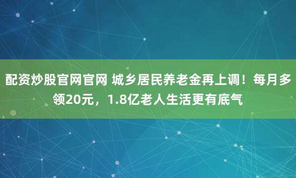 配资炒股官网官网 城乡居民养老金再上调！每月多领20元，1.8亿老人生活更有底气