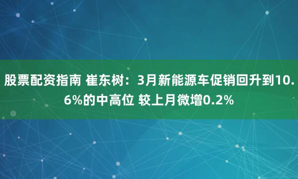 股票配资指南 崔东树:3月新能源车促销回升到10.6%的中高位 较上月微增0.2%