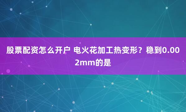 股票配资怎么开户 电火花加工热变形?稳到0.002mm的是