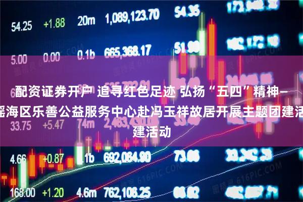 配资证券开户 追寻红色足迹 弘扬“五四”精神——瑶海区乐善公益服务中心赴冯玉祥故居开展主题团建活动