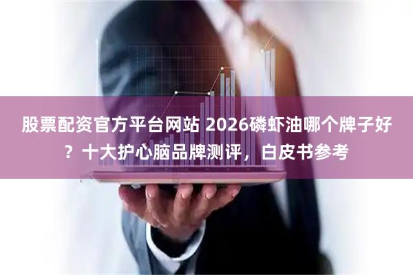 股票配资官方平台网站 2026磷虾油哪个牌子好？十大护心脑品牌测评，白皮书参考
