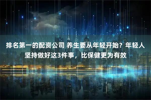 排名第一的配资公司 养生要从年轻开始？年轻人坚持做好这3件事，比保健更为有效