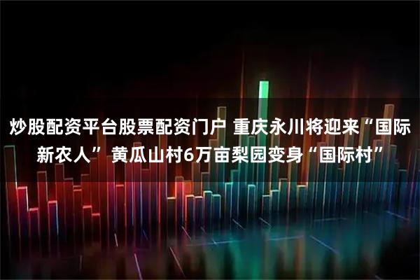 炒股配资平台股票配资门户 重庆永川将迎来“国际新农人” 黄瓜山村6万亩梨园变身“国际村”