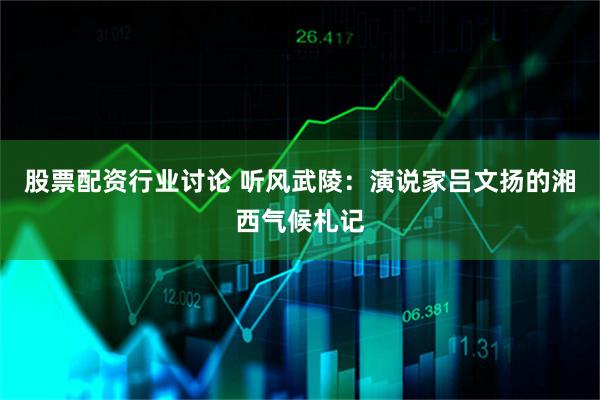 股票配资行业讨论 听风武陵：演说家吕文扬的湘西气候札记